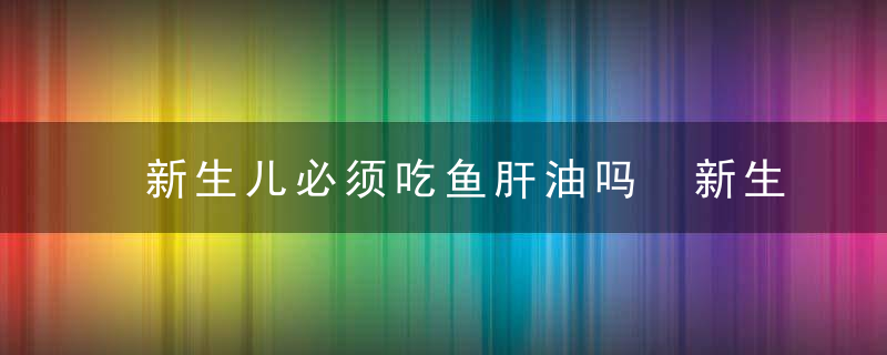 新生儿必须吃鱼肝油吗 新生儿为什么要吃鱼肝油